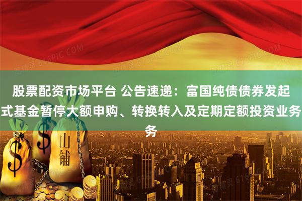 股票配资市场平台 公告速递：富国纯债债券发起式基金暂停大额申购、转换转入及定期定额投资业务