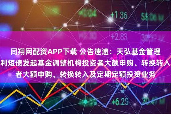 同翔网配资APP下载 公告速递：天弘基金管理有限公司关于天弘优利短债发起基金调整机构投资者大额申购、转换转入及定期定额投资业务