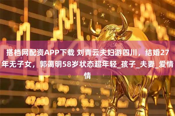 搭档网配资APP下载 刘青云夫妇游四川，结婚27年无子女，郭蔼明58岁状态超年轻_孩子_夫妻_爱情