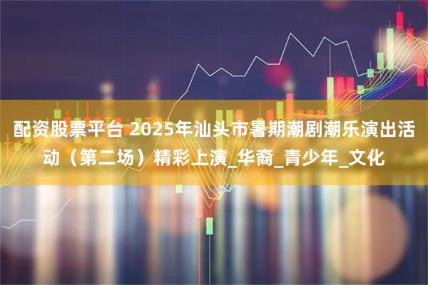 配资股票平台 2025年汕头市暑期潮剧潮乐演出活动（第二场）精彩上演_华裔_青少年_文化