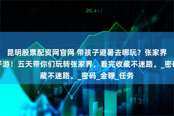 昆明股票配资网官网 带孩子避暑去哪玩？张家界五天四晚亲子游！五天带你们玩转张家界，看完收藏不迷路。_密码_金鞭_任务