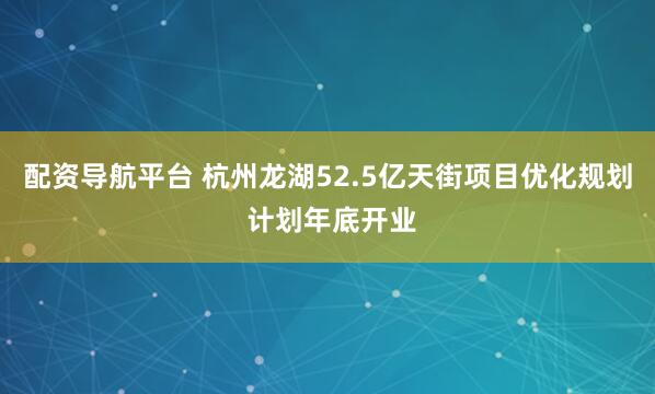 配资导航平台 杭州龙湖52.5亿天街项目优化规划 计划年底开业