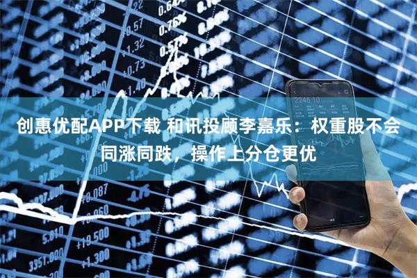创惠优配APP下载 和讯投顾李嘉乐：权重股不会同涨同跌，操作上分仓更优