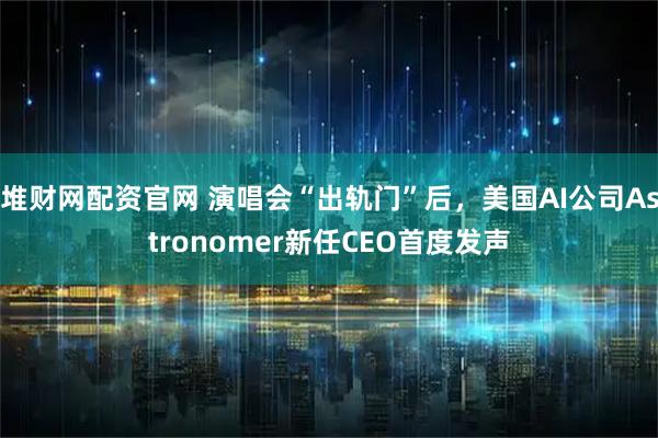 堆财网配资官网 演唱会“出轨门”后，美国AI公司Astronomer新任CEO首度发声