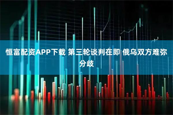 恒富配资APP下载 第三轮谈判在即 俄乌双方难弥分歧