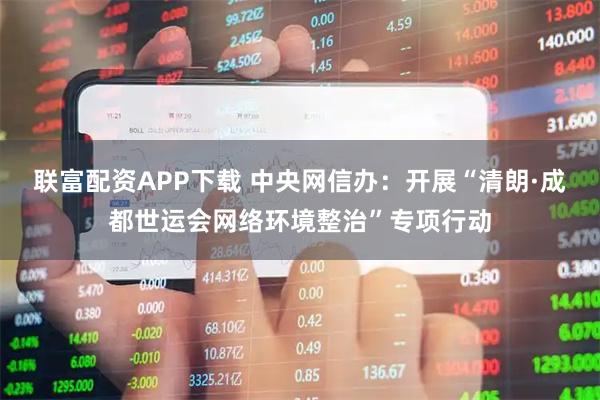 联富配资APP下载 中央网信办：开展“清朗·成都世运会网络环境整治”专项行动