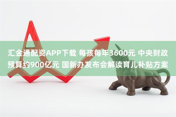 汇金通配资APP下载 每孩每年3600元 中央财政预算约900亿元 国新办发布会解读育儿补贴方案