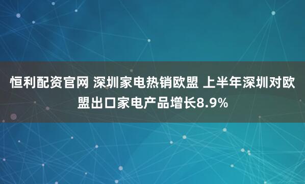 恒利配资官网 深圳家电热销欧盟 上半年深圳对欧盟出口家电产品增长8.9%