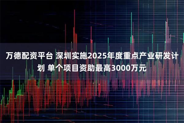 万德配资平台 深圳实施2025年度重点产业研发计划 单个项目资助最高3000万元