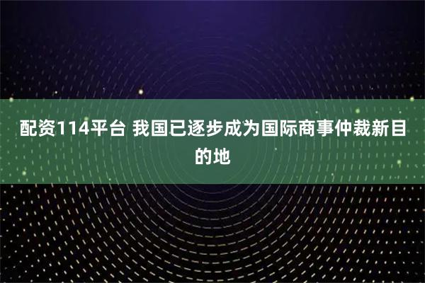 配资114平台 我国已逐步成为国际商事仲裁新目的地