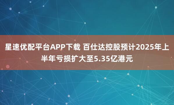 星速优配平台APP下载 百仕达控股预计2025年上半年亏损扩大至5.35亿港元
