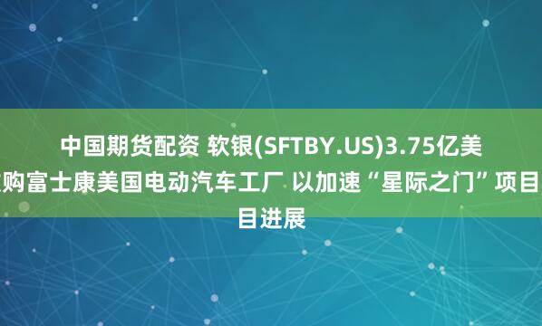 中国期货配资 软银(SFTBY.US)3.75亿美元收购富士康美国电动汽车工厂 以加速“星际之门”项目进展