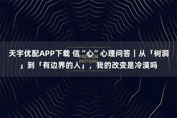天宇优配APP下载 信“心”心理问答｜从「树洞」到「有边界的人」，我的改变是冷漠吗