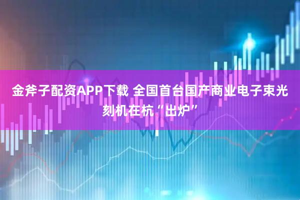 金斧子配资APP下载 全国首台国产商业电子束光刻机在杭“出炉”