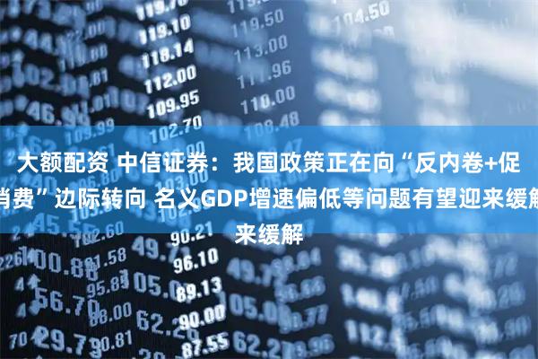 大额配资 中信证券：我国政策正在向“反内卷+促消费”边际转向 名义GDP增速偏低等问题有望迎来缓解