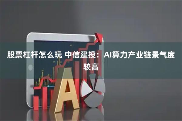 股票杠杆怎么玩 中信建投：AI算力产业链景气度较高